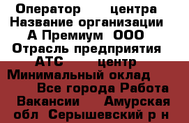 Оператор Call-центра › Название организации ­ А-Премиум, ООО › Отрасль предприятия ­ АТС, call-центр › Минимальный оклад ­ 35 000 - Все города Работа » Вакансии   . Амурская обл.,Серышевский р-н